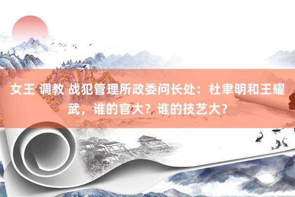 女王 调教 战犯管理所政委问长处：杜聿明和王耀武，谁的官大？谁的技艺大？