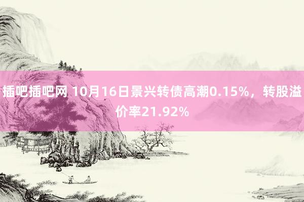 插吧插吧网 10月16日景兴转债高潮0.15%，转股溢价率21.92%