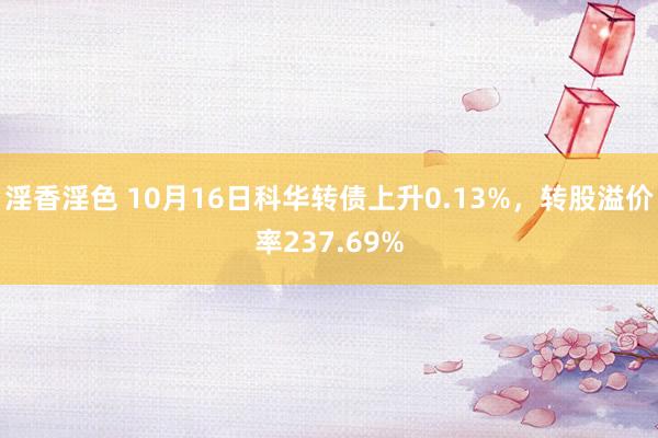 淫香淫色 10月16日科华转债上升0.13%，转股溢价率237.69%