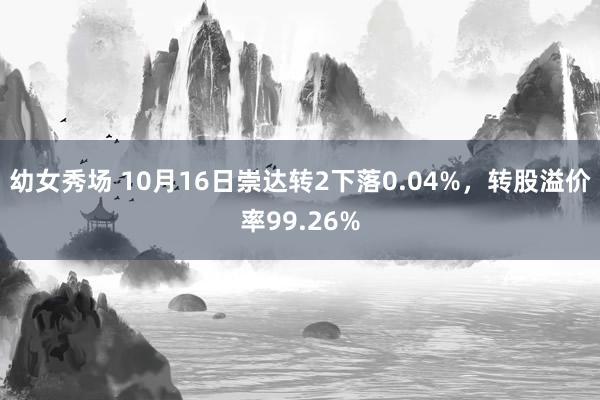 幼女秀场 10月16日崇达转2下落0.04%，转股溢价率99.26%