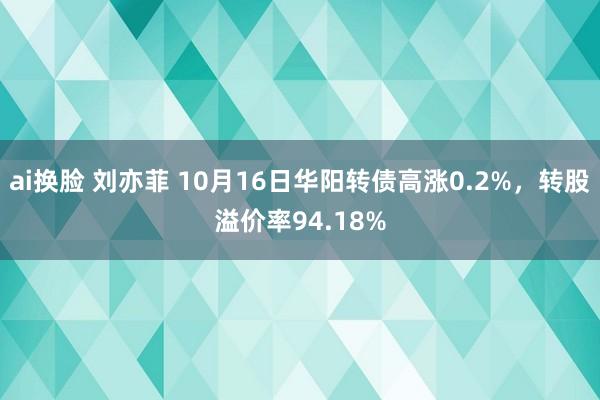 ai换脸 刘亦菲 10月16日华阳转债高涨0.2%，转股溢价率94.18%