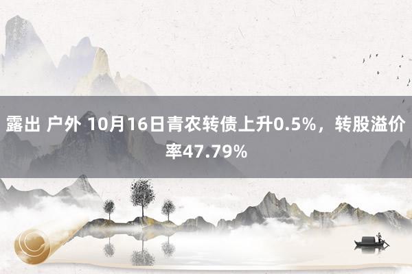露出 户外 10月16日青农转债上升0.5%，转股溢价率47.79%