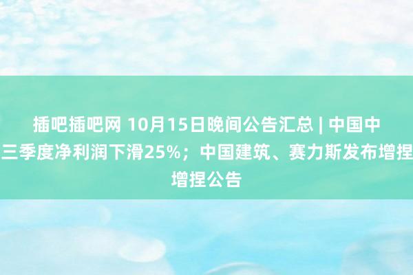 插吧插吧网 10月15日晚间公告汇总 | 中国中免前三季度净利润下滑25%；中国建筑、赛力斯发布增捏公告