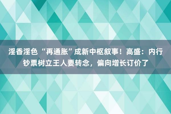 淫香淫色 “再通胀”成新中枢叙事！高盛：内行钞票树立王人要转念，偏向增长订价了