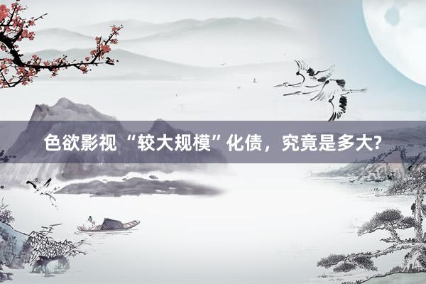 色欲影视 “较大规模”化债，究竟是多大?