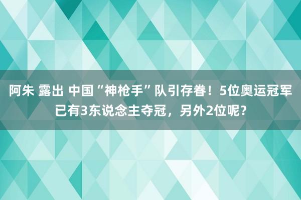 阿朱 露出 中国“神枪手”队引存眷！5位奥运冠军已有3东说念主夺冠，另外2位呢？