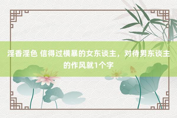 淫香淫色 信得过横暴的女东谈主，对待男东谈主的作风就1个字