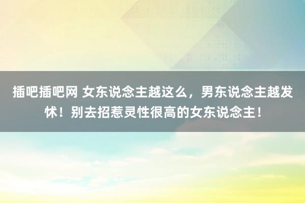 插吧插吧网 女东说念主越这么，男东说念主越发怵！别去招惹灵性很高的女东说念主！