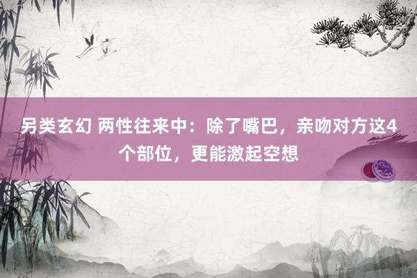 另类玄幻 两性往来中：除了嘴巴，亲吻对方这4个部位，更能激起空想