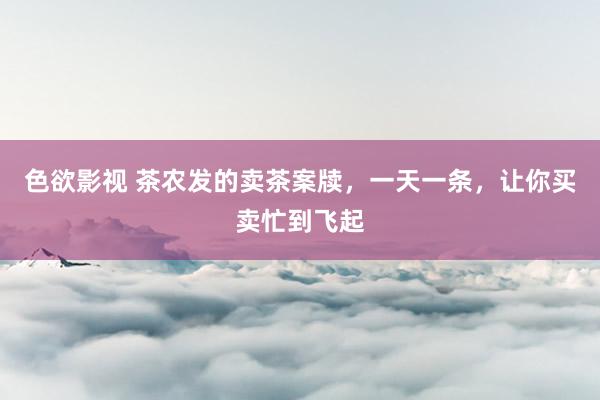 色欲影视 茶农发的卖茶案牍，一天一条，让你买卖忙到飞起
