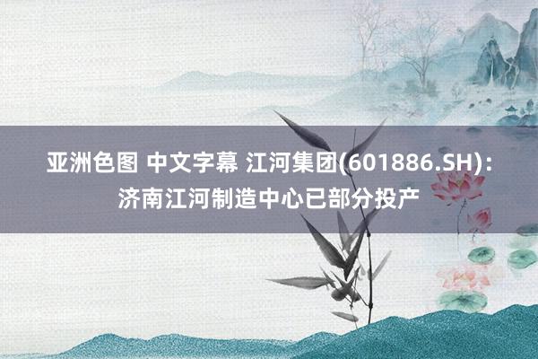 亚洲色图 中文字幕 江河集团(601886.SH)：济南江河制造中心已部分投产