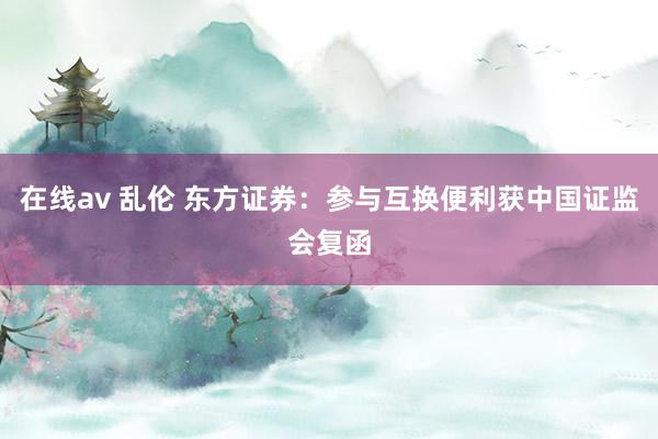 在线av 乱伦 东方证券：参与互换便利获中国证监会复函