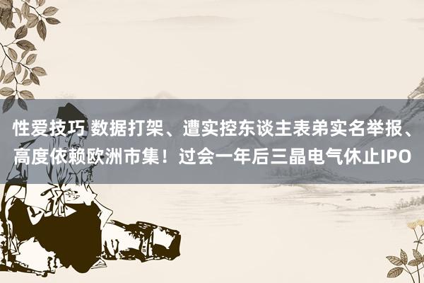 性爱技巧 数据打架、遭实控东谈主表弟实名举报、高度依赖欧洲市集！过会一年后三晶电气休止IPO