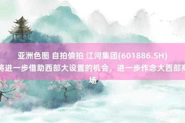 亚洲色图 自拍偷拍 江河集团(601886.SH)：将进一步借助西部大设置的机会，进一步作念大西部商场