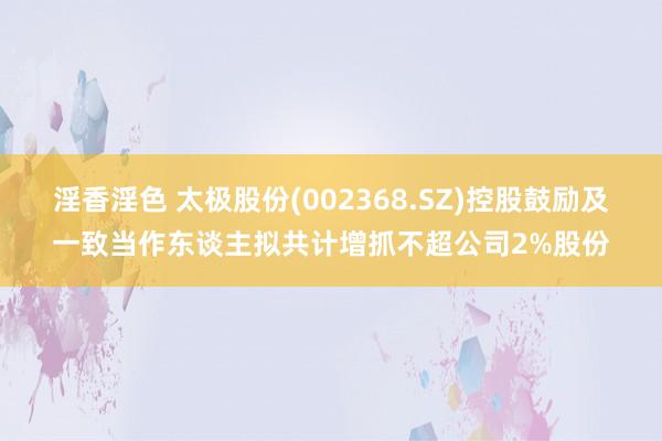 淫香淫色 太极股份(002368.SZ)控股鼓励及一致当作东谈主拟共计增抓不超公司2%股份