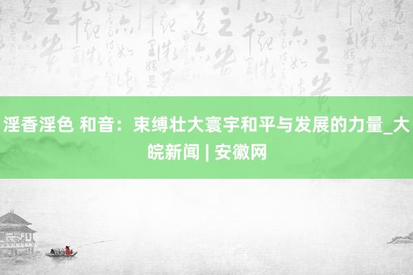 淫香淫色 和音：束缚壮大寰宇和平与发展的力量_大皖新闻 | 安徽网