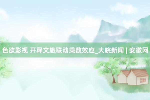 色欲影视 开释文旅联动乘数效应_大皖新闻 | 安徽网