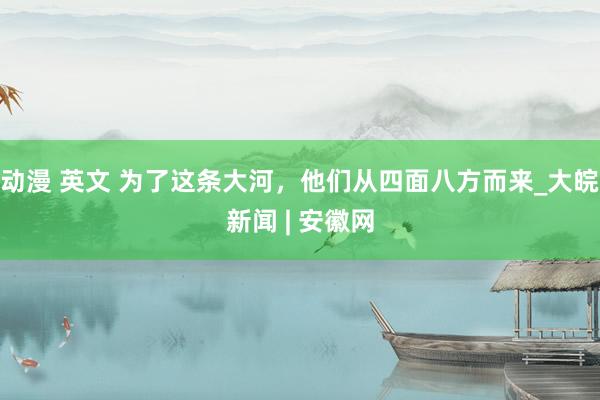 动漫 英文 为了这条大河，他们从四面八方而来_大皖新闻 | 安徽网