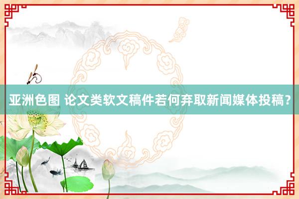 亚洲色图 论文类软文稿件若何弃取新闻媒体投稿？