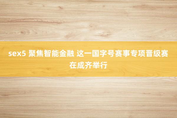 sex5 聚焦智能金融 这一国字号赛事专项晋级赛在成齐举行