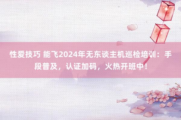 性爱技巧 能飞2024年无东谈主机巡检培训：手段普及，认证加码，火热开班中！