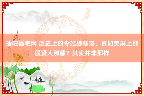 插吧插吧网 历史上的令妃魏璎珞，真如荧屏上那般贤人淑德？其实并非那样