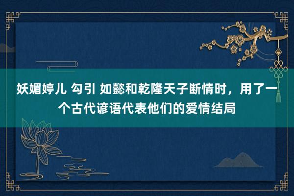 妖媚婷儿 勾引 如懿和乾隆天子断情时，用了一个古代谚语代表他们的爱情结局