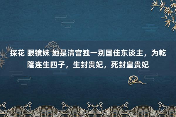 探花 眼镜妹 她是清宫独一别国佳东谈主，为乾隆连生四子，生封贵妃，死封皇贵妃
