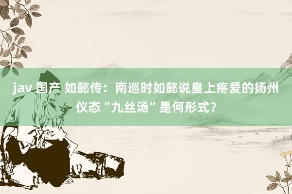 jav 国产 如懿传：南巡时如懿说皇上疼爱的扬州仪态“九丝汤”是何形式？