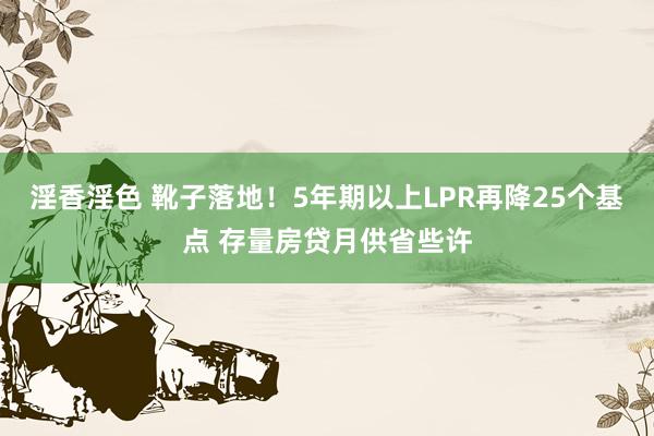 淫香淫色 靴子落地！5年期以上LPR再降25个基点 存量房贷月供省些许