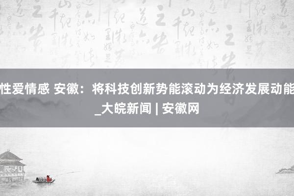 性爱情感 安徽：将科技创新势能滚动为经济发展动能_大皖新闻 | 安徽网