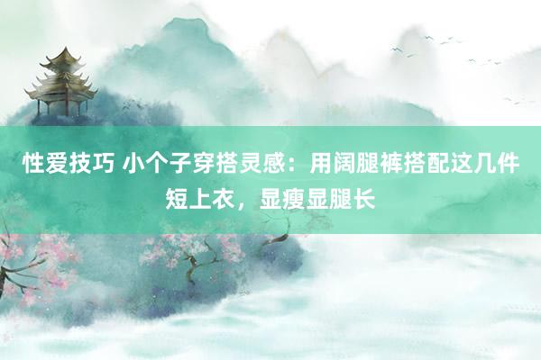 性爱技巧 小个子穿搭灵感：用阔腿裤搭配这几件短上衣，显瘦显腿长