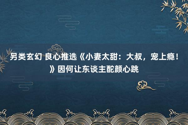 另类玄幻 良心推选《小妻太甜：大叔，宠上瘾！》因何让东谈主酡颜心跳