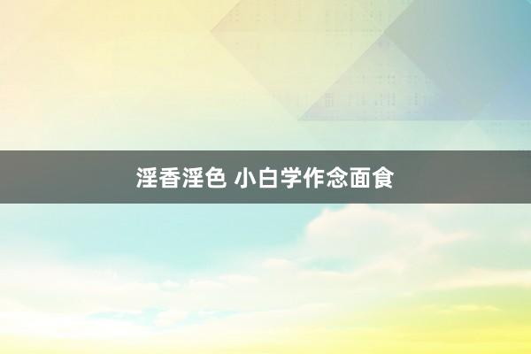 淫香淫色 小白学作念面食