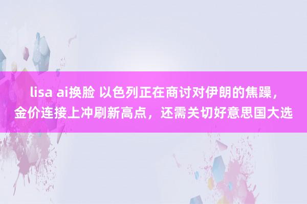 lisa ai换脸 以色列正在商讨对伊朗的焦躁，金价连接上冲刷新高点，还需关切好意思国大选