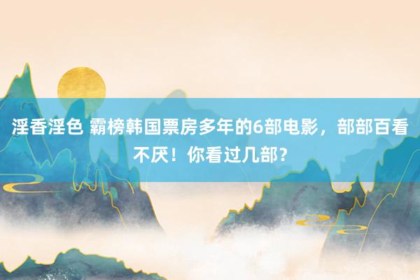 淫香淫色 霸榜韩国票房多年的6部电影，部部百看不厌！你看过几部？