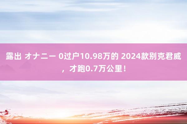 露出 オナニー 0过户10.98万的 2024款别克君威，才跑0.7万公里！