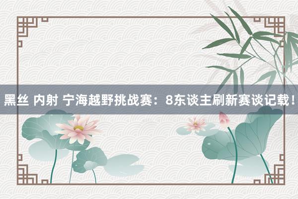 黑丝 内射 宁海越野挑战赛：8东谈主刷新赛谈记载！