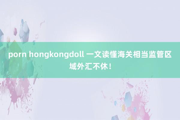 porn hongkongdoll 一文读懂海关相当监管区域外汇不休！