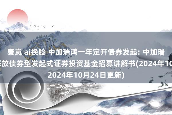 秦岚 ai换脸 中加瑞鸿一年定开债券发起: 中加瑞鸿一年如期怒放债券型发起式证券投资基金招募讲解书(2024年10月24日更新)