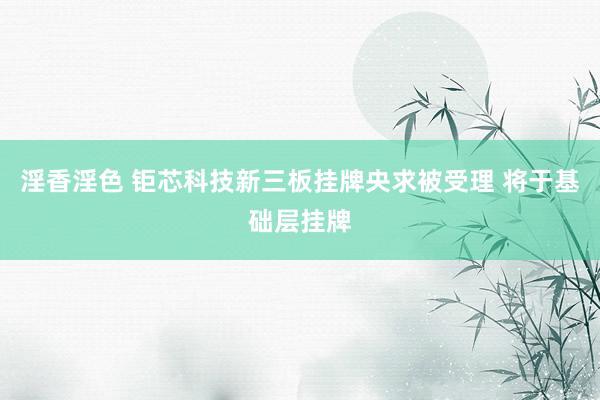 淫香淫色 钜芯科技新三板挂牌央求被受理 将于基础层挂牌