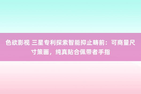 色欲影视 三星专利探索智能抑止畴前：可商量尺寸策画，纯真贴合佩带者手指