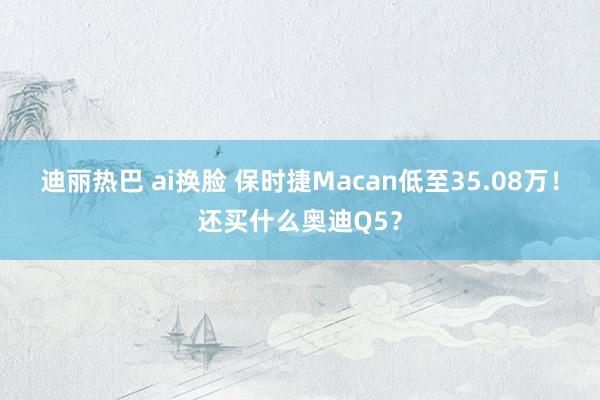 迪丽热巴 ai换脸 保时捷Macan低至35.08万！还买什么奥迪Q5？