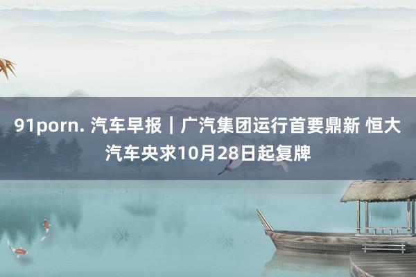 91porn. 汽车早报｜广汽集团运行首要鼎新 恒大汽车央求10月28日起复牌