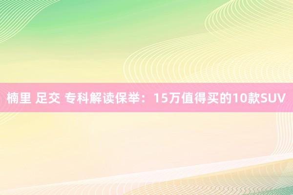 楠里 足交 专科解读保举：15万值得买的10款SUV