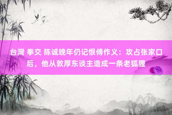 台灣 拳交 陈诚晚年仍记恨傅作义：攻占张家口后，他从敦厚东谈主造成一条老狐狸