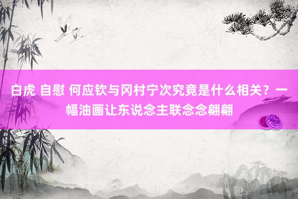 白虎 自慰 何应钦与冈村宁次究竟是什么相关？一幅油画让东说念主联念念翩翩