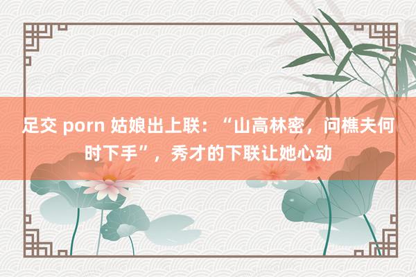 足交 porn 姑娘出上联：“山高林密，问樵夫何时下手”，秀才的下联让她心动