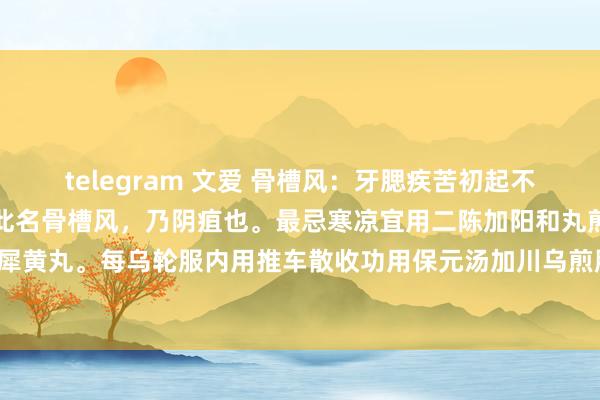 telegram 文爱 骨槽风：牙腮疾苦初起不红不肿久则溃烂或有骨出此名骨槽风，乃阴疽也。最忌寒凉宜用二陈加阳和丸煎服。犀黄丸。每乌轮服内用推车散收功用保元汤加川乌煎服。屡试如神。此教养神妙方也。