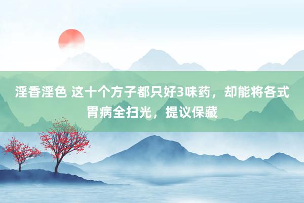 淫香淫色 这十个方子都只好3味药，却能将各式胃病全扫光，提议保藏